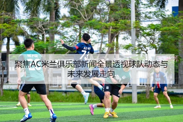 聚焦AC米兰俱乐部新闻全景透视球队动态与未来发展走向