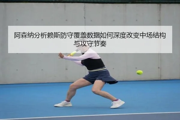 阿森纳分析赖斯防守覆盖数据如何深度改变中场结构与攻守节奏